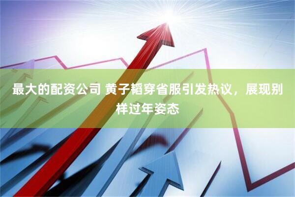 最大的配资公司 黄子韬穿省服引发热议，展现别样过年姿态