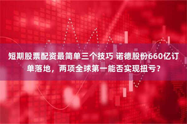 短期股票配资最简单三个技巧 诺德股份660亿订单落地，两项全球第一能否实现扭亏？