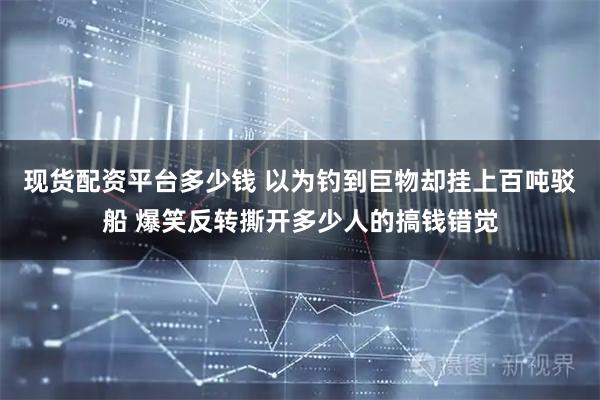现货配资平台多少钱 以为钓到巨物却挂上百吨驳船 爆笑反转撕开多少人的搞钱错觉