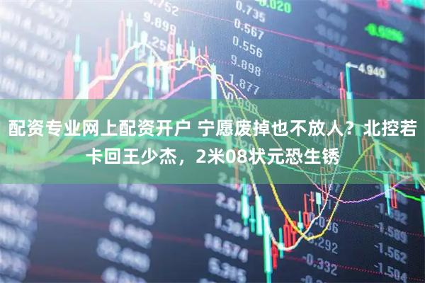 配资专业网上配资开户 宁愿废掉也不放人？北控若卡回王少杰，2米08状元恐生锈