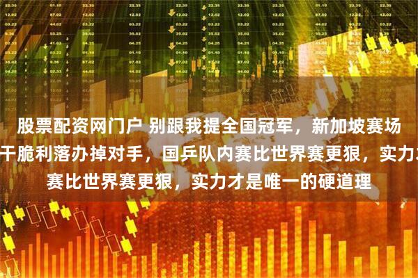 股票配资网门户 别跟我提全国冠军，新加坡赛场出来混，向鹏3-0干脆利落办掉对手，国乒队内赛比世界赛更狠，实力才是唯一的硬道理