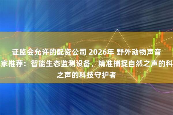 证监会允许的配资公司 2026年 野外动物声音监测仪厂家推荐：智能生态监测设备，精准捕捉自然之声的科技守护者