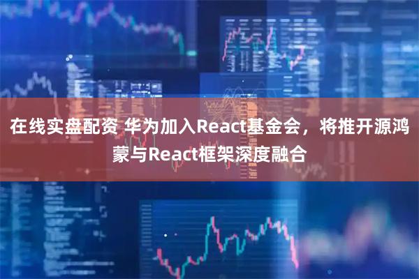 在线实盘配资 华为加入React基金会，将推开源鸿蒙与React框架深度融合