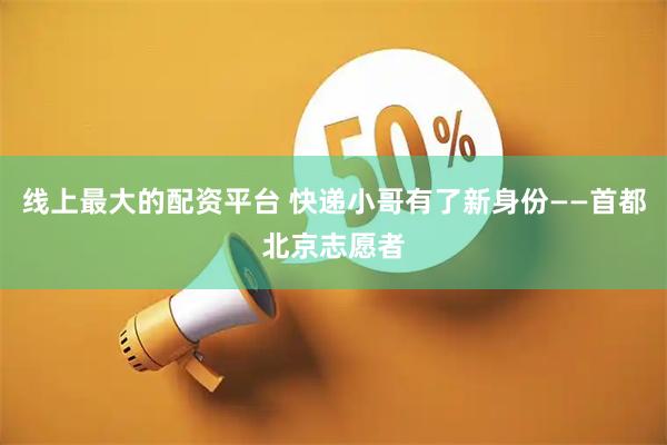 线上最大的配资平台 快递小哥有了新身份——首都北京志愿者