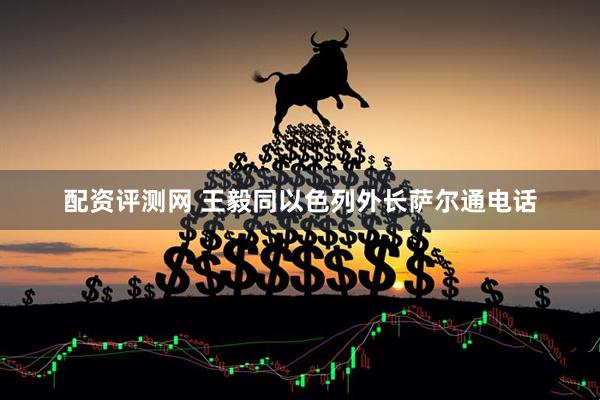 配资评测网 王毅同以色列外长萨尔通电话