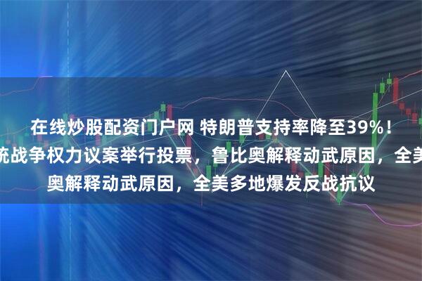 在线炒股配资门户网 特朗普支持率降至39%！美国会将就限制总统战争权力议案举行投票，鲁比奥解释动武原因，全美多地爆发反战抗议
