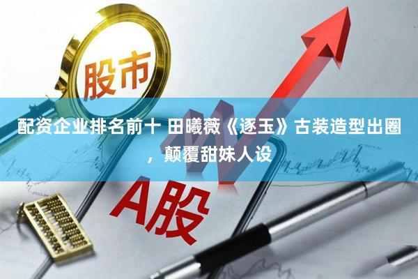 配资企业排名前十 田曦薇《逐玉》古装造型出圈，颠覆甜妹人设