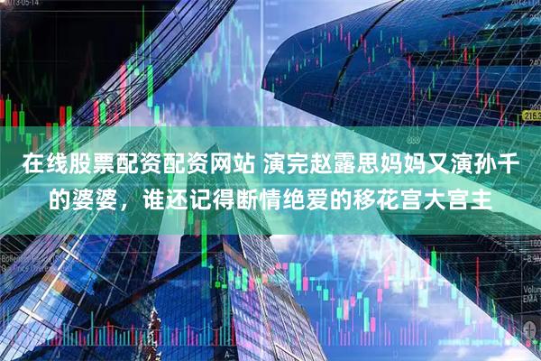 在线股票配资配资网站 演完赵露思妈妈又演孙千的婆婆，谁还记得断情绝爱的移花宫大宫主