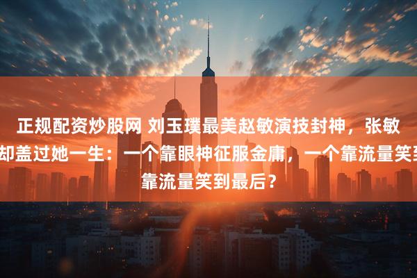 正规配资炒股网 刘玉璞最美赵敏演技封神，张敏版风头却盖过她一生：一个靠眼神征服金庸，一个靠流量笑到最后？