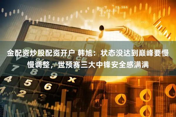 金配资炒股配资开户 韩旭：状态没达到巅峰要慢慢调整，世预赛三大中锋安全感满满