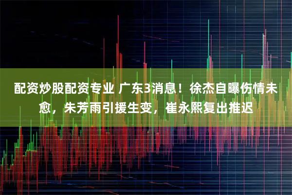 配资炒股配资专业 广东3消息！徐杰自曝伤情未愈，朱芳雨引援生变，崔永熙复出推迟