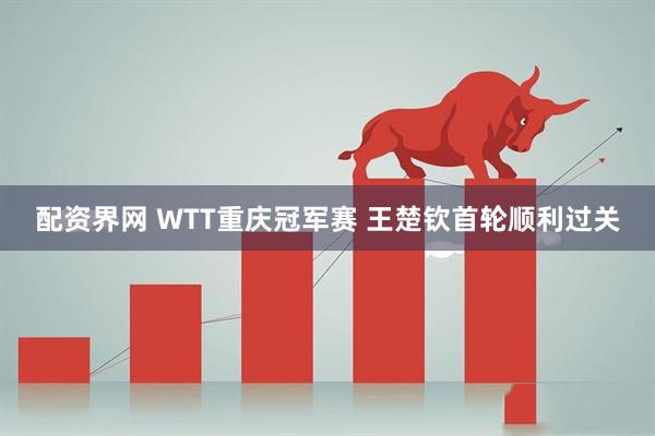 配资界网 WTT重庆冠军赛 王楚钦首轮顺利过关