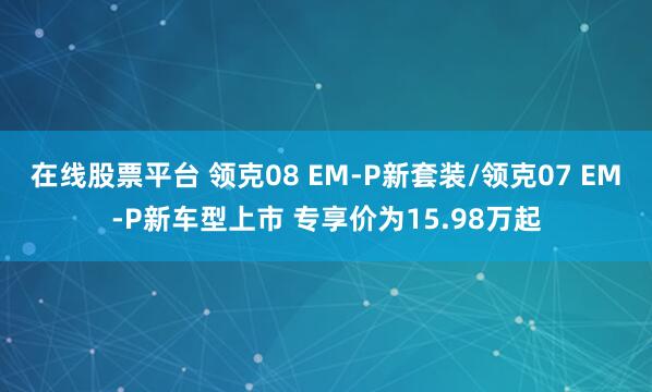 在线股票平台 领克08 EM-P新套装/领克07 EM-P新车型上市 专享价为15.98万起