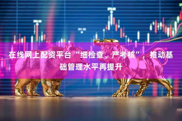 在线网上配资平台 “细检查、严考核”，推动基础管理水平再提升