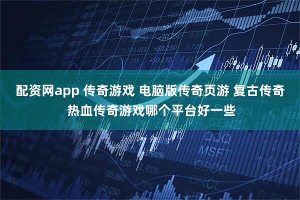 配资网app 传奇游戏 电脑版传奇页游 复古传奇 热血传奇游戏哪个平台好一些