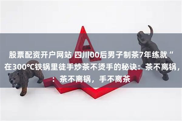 股票配资开户网站 四川00后男子制茶7年练就“铁砂掌”，在300℃铁锅里徒手炒茶不烫手的秘诀：茶不离锅，手不离茶