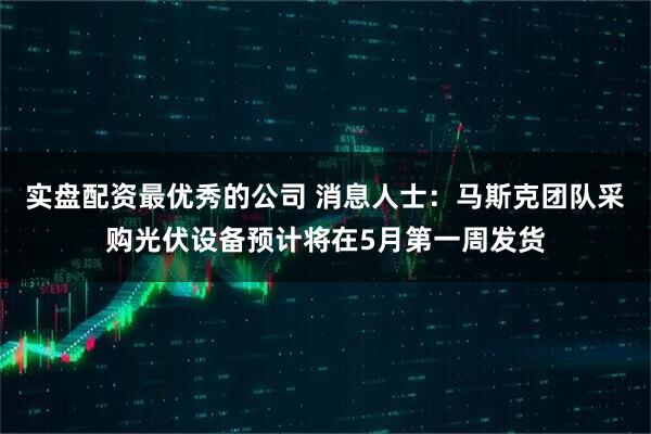 实盘配资最优秀的公司 消息人士：马斯克团队采购光伏设备预计将在5月第一周发货