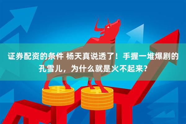 证券配资的条件 杨天真说透了！手握一堆爆剧的孔雪儿，为什么就是火不起来？