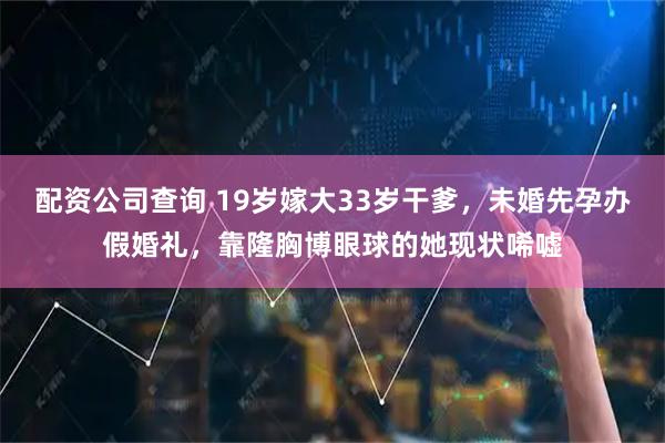 配资公司查询 19岁嫁大33岁干爹，未婚先孕办假婚礼，靠隆胸博眼球的她现状唏嘘