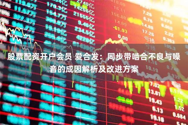 股票配资开户会员 爱合发：同步带啮合不良与噪音的成因解析及改进方案