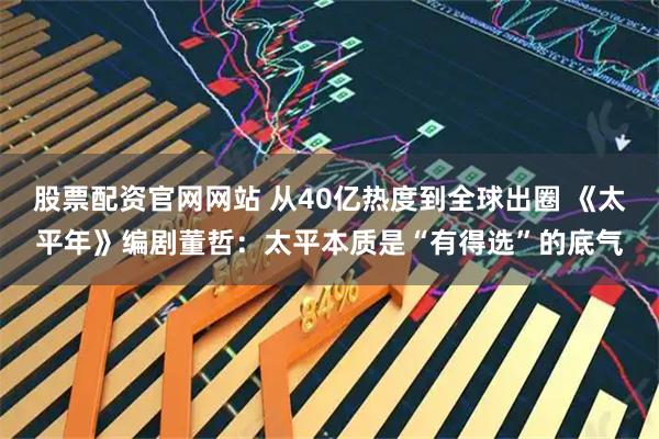 股票配资官网网站 从40亿热度到全球出圈 《太平年》编剧董哲：太平本质是“有得选”的底气