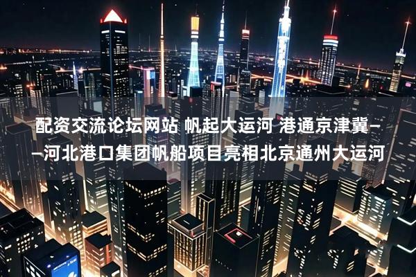 配资交流论坛网站 帆起大运河 港通京津冀——河北港口集团帆船项目亮相北京通州大运河