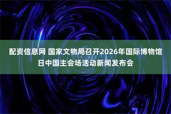 配资信息网 国家文物局召开2026年国际博物馆日中国主会场活动新闻发布会