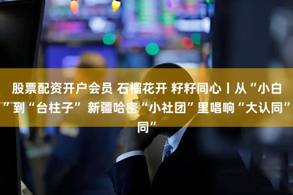 股票配资开户会员 石榴花开 籽籽同心丨从“小白”到“台柱子” 新疆哈密“小社团”里唱响“大认同”