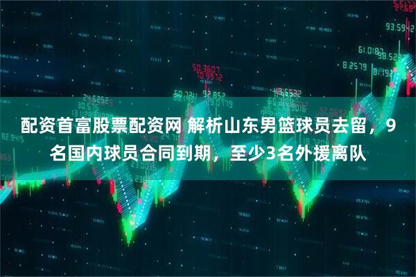 配资首富股票配资网 解析山东男篮球员去留，9名国内球员合同到期，至少3名外援离队