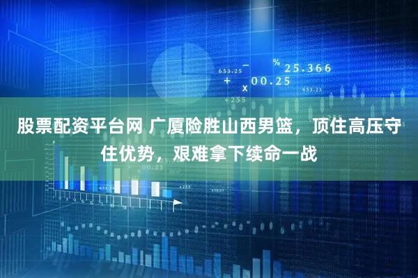 股票配资平台网 广厦险胜山西男篮，顶住高压守住优势，艰难拿下续命一战