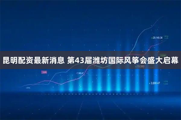 昆明配资最新消息 第43届潍坊国际风筝会盛大启幕