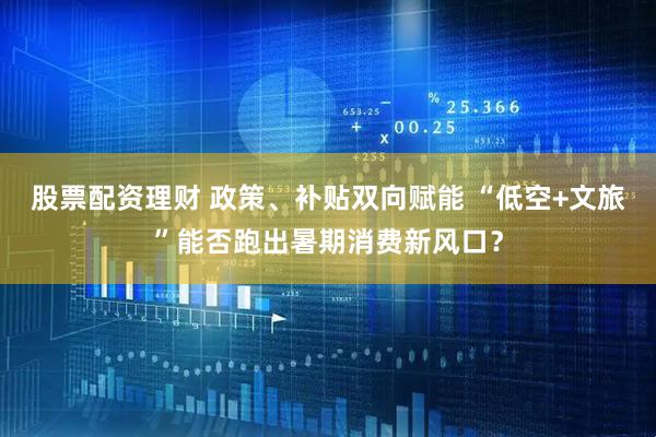 股票配资理财 政策、补贴双向赋能 “低空+文旅”能否跑出暑期消费新风口？