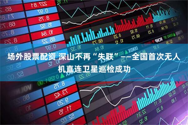 场外股票配资 深山不再“失联”——全国首次无人机直连卫星巡检成功