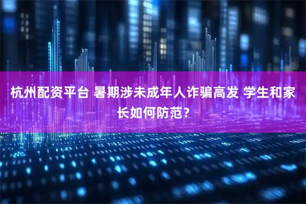 杭州配资平台 暑期涉未成年人诈骗高发 学生和家长如何防范？