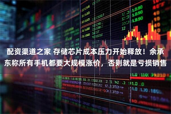 配资渠道之家 存储芯片成本压力开始释放！余承东称所有手机都要大规模涨价，否则就是亏损销售