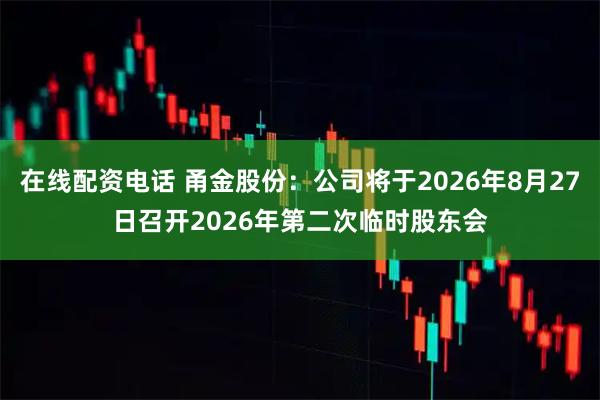 在线配资电话 甬金股份：公司将于2026年8月27日召开2026年第二次临时股东会