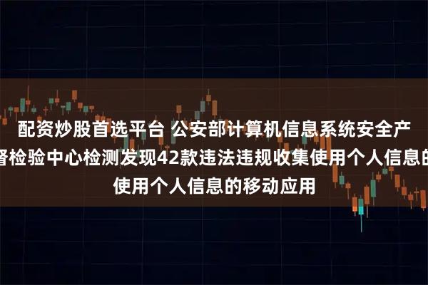 配资炒股首选平台 公安部计算机信息系统安全产品质量监督检验中心检测发现42款违法违规收集使用个人信息的移动应用