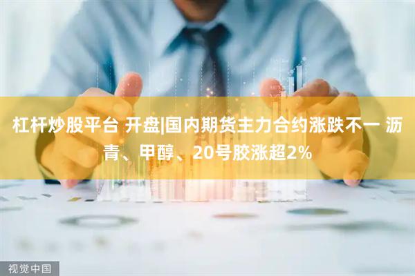 杠杆炒股平台 开盘|国内期货主力合约涨跌不一 沥青、甲醇、20号胶涨超2%