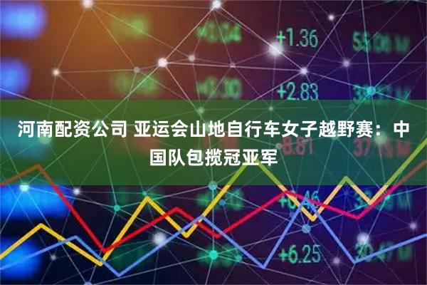 河南配资公司 亚运会山地自行车女子越野赛：中国队包揽冠亚军
