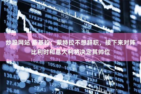 炒股网站 斯基拉：蒙特拉不想辞职，接下来对阵比利时和意大利将决定其帅位