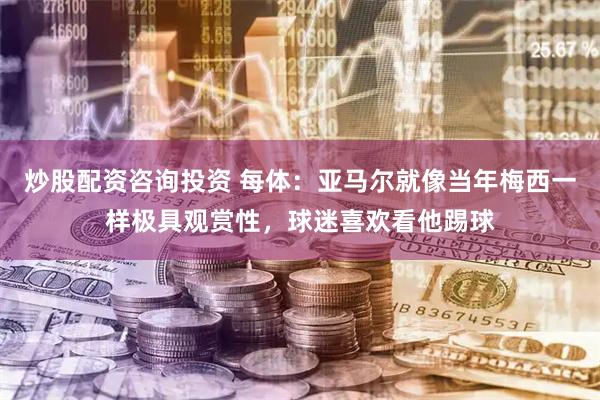 炒股配资咨询投资 每体：亚马尔就像当年梅西一样极具观赏性，球迷喜欢看他踢球